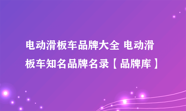 电动滑板车品牌大全 电动滑板车知名品牌名录【品牌库】