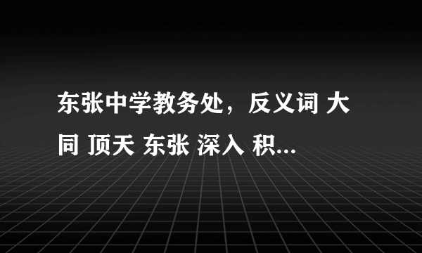 东张中学教务处，反义词 大同 顶天 东张 深入 积少  入死