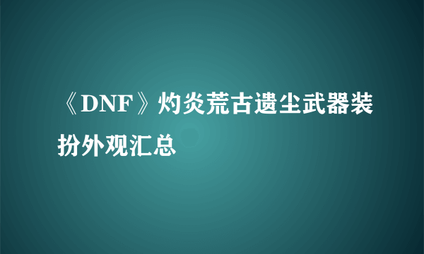 《DNF》灼炎荒古遗尘武器装扮外观汇总