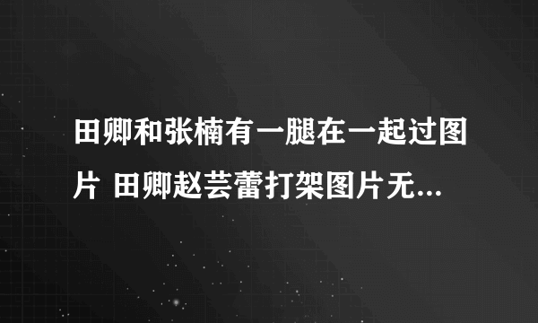 田卿和张楠有一腿在一起过图片 田卿赵芸蕾打架图片无交流视频