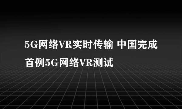 5G网络VR实时传输 中国完成首例5G网络VR测试