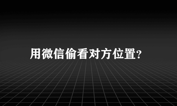 用微信偷看对方位置？