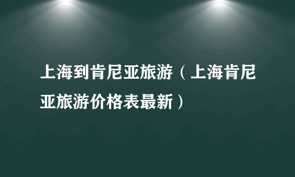 上海到肯尼亚旅游（上海肯尼亚旅游价格表最新）