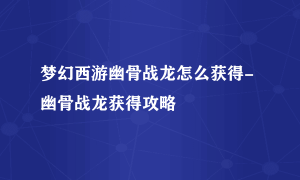 梦幻西游幽骨战龙怎么获得-幽骨战龙获得攻略