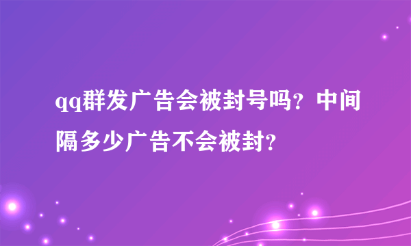 qq群发广告会被封号吗？中间隔多少广告不会被封？