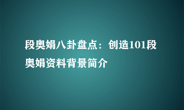 段奥娟八卦盘点：创造101段奥娟资料背景简介