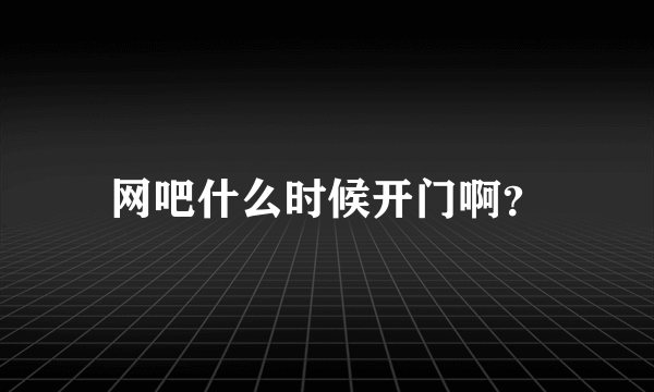 网吧什么时候开门啊？