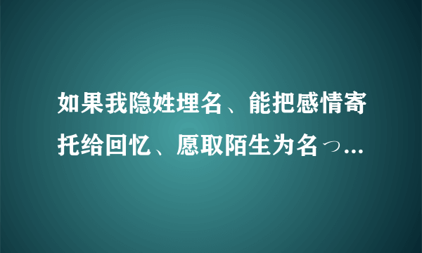 如果我隐姓埋名、能把感情寄托给回忆、愿取陌生为名っ 是什么意思啊 哪位大侠帮我解释下