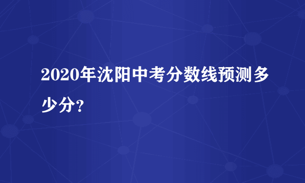 2020年沈阳中考分数线预测多少分？