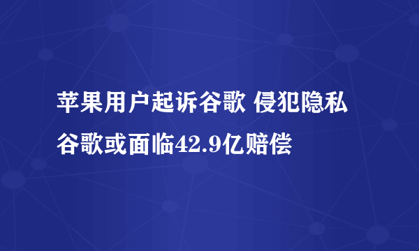 苹果用户起诉谷歌 侵犯隐私谷歌或面临42.9亿赔偿