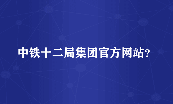 中铁十二局集团官方网站？