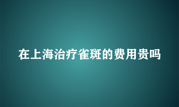 在上海治疗雀斑的费用贵吗