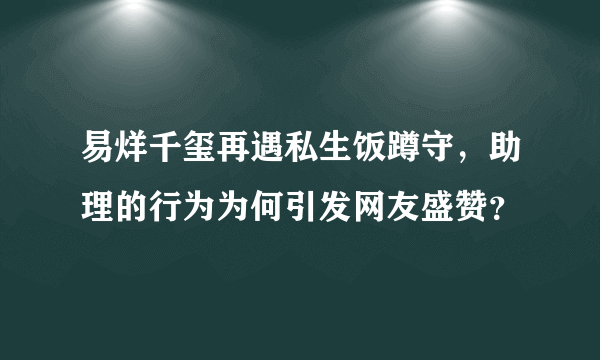 易烊千玺再遇私生饭蹲守，助理的行为为何引发网友盛赞？