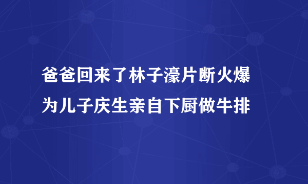 爸爸回来了林子濠片断火爆 为儿子庆生亲自下厨做牛排