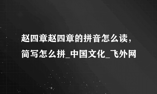 赵四章赵四章的拼音怎么读，简写怎么拼_中国文化_飞外网