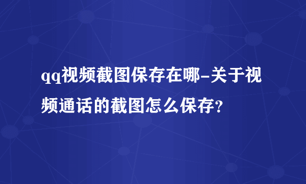 qq视频截图保存在哪-关于视频通话的截图怎么保存？