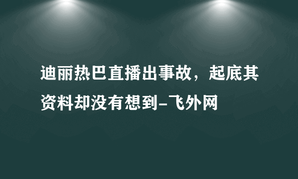 迪丽热巴直播出事故，起底其资料却没有想到-飞外网