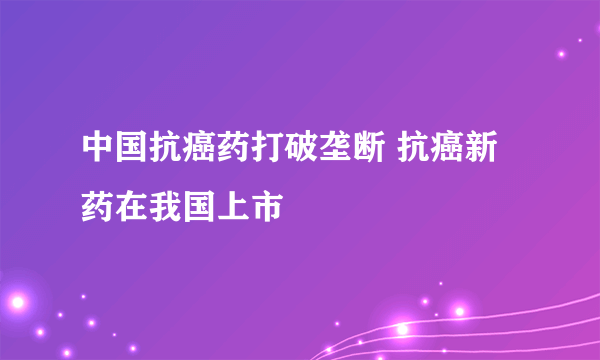 中国抗癌药打破垄断 抗癌新药在我国上市