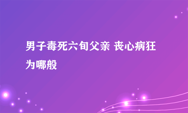 男子毒死六旬父亲 丧心病狂为哪般