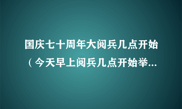 国庆七十周年大阅兵几点开始（今天早上阅兵几点开始举行）-飞外网