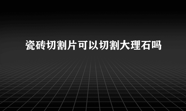 瓷砖切割片可以切割大理石吗