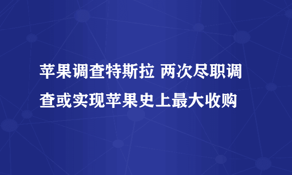 苹果调查特斯拉 两次尽职调查或实现苹果史上最大收购