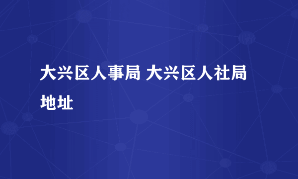 大兴区人事局 大兴区人社局地址