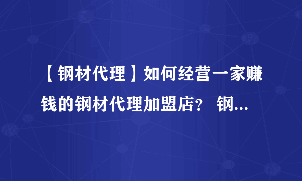 【钢材代理】如何经营一家赚钱的钢材代理加盟店？ 钢材代理需要什么条件