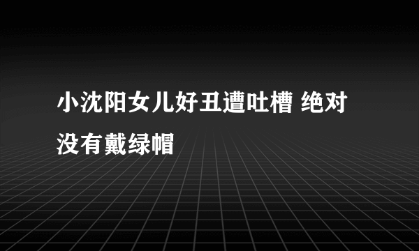 小沈阳女儿好丑遭吐槽 绝对没有戴绿帽