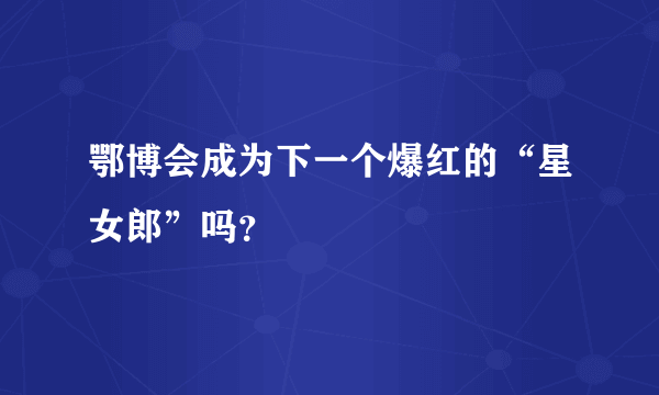 鄂博会成为下一个爆红的“星女郎”吗？