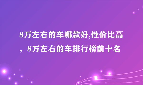 8万左右的车哪款好,性价比高，8万左右的车排行榜前十名