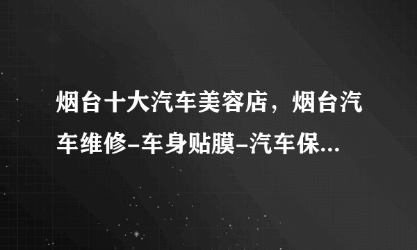 烟台十大汽车美容店，烟台汽车维修-车身贴膜-汽车保养推荐，烟台汽车美容哪家好