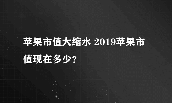 苹果市值大缩水 2019苹果市值现在多少？