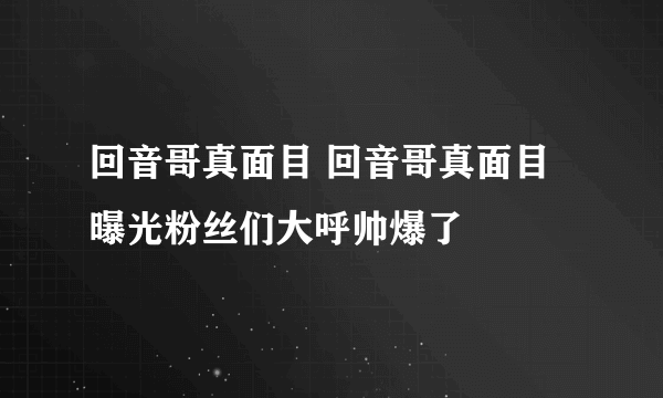 回音哥真面目 回音哥真面目曝光粉丝们大呼帅爆了