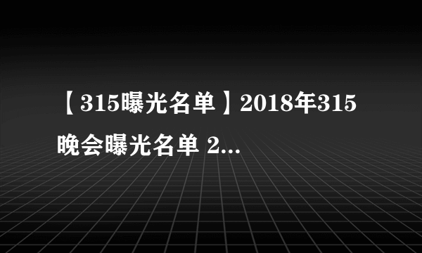 【315曝光名单】2018年315晚会曝光名单 2018年315曝光哪些产品