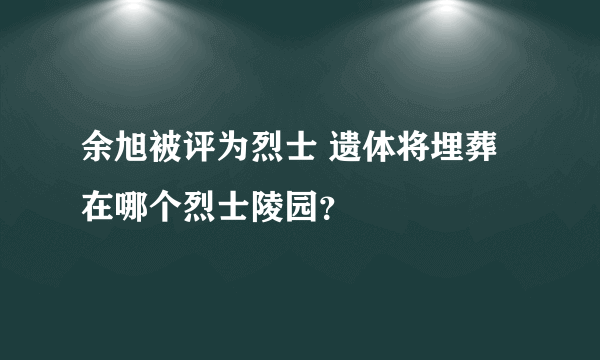 余旭被评为烈士 遗体将埋葬在哪个烈士陵园？