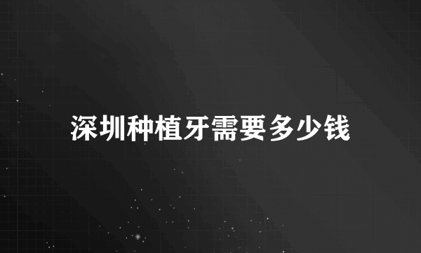 深圳种植牙需要多少钱