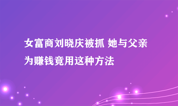 女富商刘晓庆被抓 她与父亲为赚钱竟用这种方法