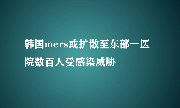 韩国mers或扩散至东部一医院数百人受感染威胁