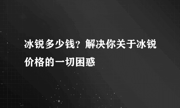 冰锐多少钱？解决你关于冰锐价格的一切困惑