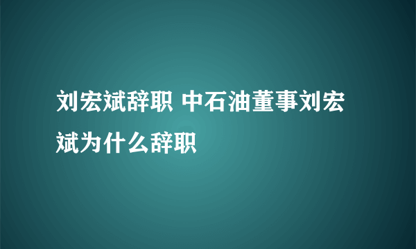 刘宏斌辞职 中石油董事刘宏斌为什么辞职