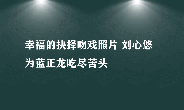 幸福的抉择吻戏照片 刘心悠为蓝正龙吃尽苦头