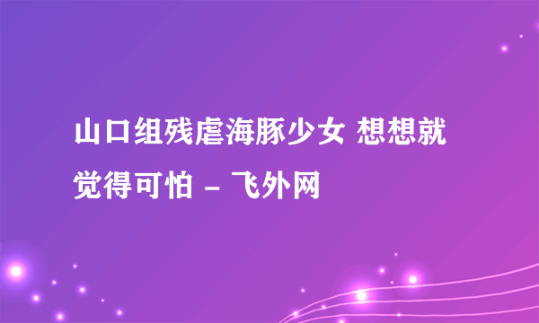 山口组残虐海豚少女 想想就觉得可怕 - 飞外网