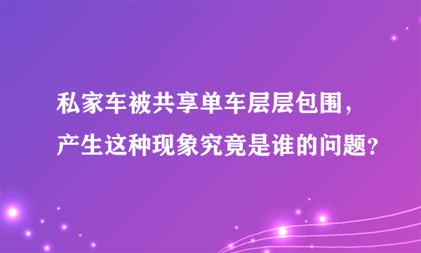 私家车被共享单车层层包围，产生这种现象究竟是谁的问题？