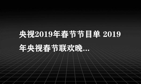 央视2019年春节节目单 2019年央视春节联欢晚会节目单