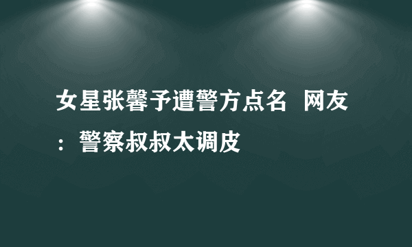 女星张馨予遭警方点名  网友：警察叔叔太调皮