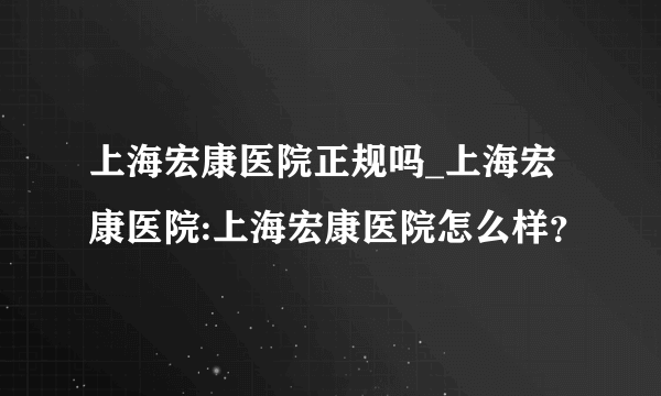 上海宏康医院正规吗_上海宏康医院:上海宏康医院怎么样？