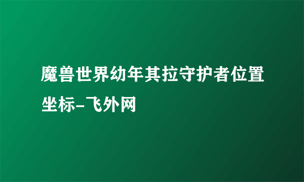 魔兽世界幼年其拉守护者位置坐标-飞外网