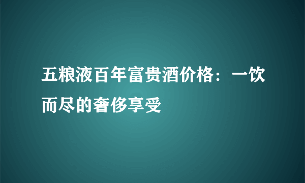 五粮液百年富贵酒价格：一饮而尽的奢侈享受