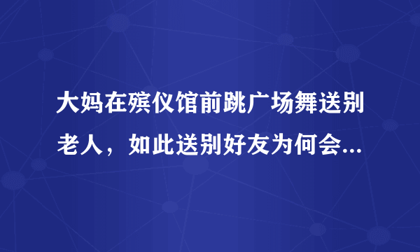 大妈在殡仪馆前跳广场舞送别老人，如此送别好友为何会招致指责？